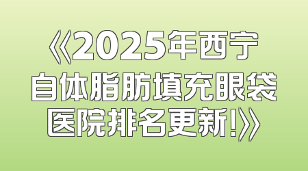 《2025年西宁自体脂肪填充眼袋医院排名更新！》