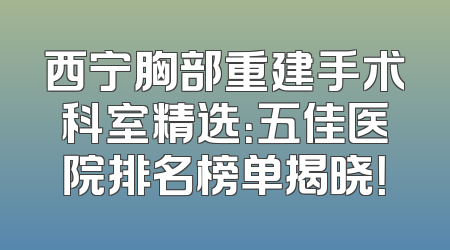 西宁胸部重建手术科室精选：五佳医院排名榜单揭晓！