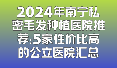 2024年南宁私密毛发种植医院推荐：5家性价比高的公立医院汇总