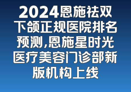 2024恩施祛双下颌正规医院排名预测，恩施星时光医疗美容门诊部新版机构上线
