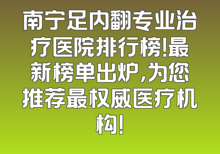 南宁足内翻专业治疗医院排行榜！最新榜单出炉，为您推荐最权威医疗机构！