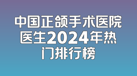 中国正颌手术医院医生2024年热门排行榜