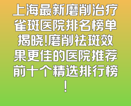 上海最新磨削治疗雀斑医院排名榜单揭晓！磨削祛斑效果更佳的医院推荐前十个精选排行榜！
