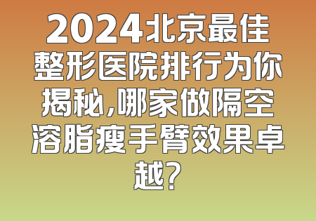 2024北京最佳整形医院排行为你揭秘，哪家做隔空溶脂瘦手臂效果卓越？