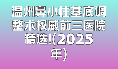 温州鼻小柱基底调整术权威前三医院精选！(2025年)