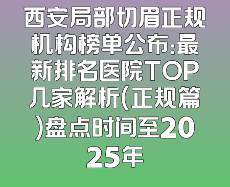 西安局部切眉正规机构榜单公布：最新排名医院TOP几家解析（正规篇）盘点时间至2025年