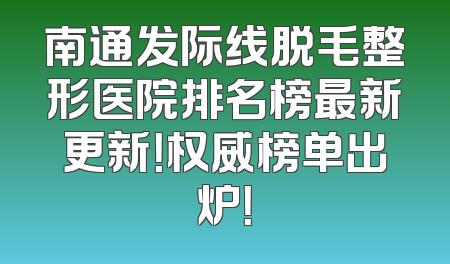 南通发际线脱毛整形医院排名榜最新更新！权威榜单出炉！