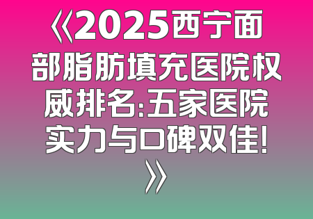 《2025西宁面部脂肪填充医院权威排名：五家医院实力与口碑双佳！》