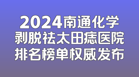 2024南通化学剥脱祛太田痣医院排名榜单权威发布
