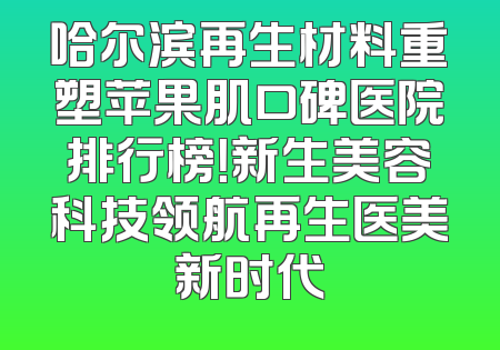 哈尔滨再生材料重塑苹果肌口碑医院排行榜！新生美容科技领航再生医美新时代