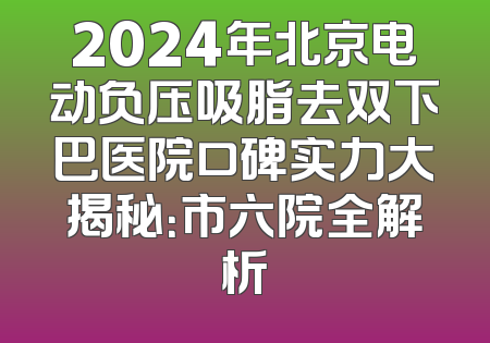 2024年北京电动负压吸脂去双下巴医院口碑实力大揭秘：市六院全解析