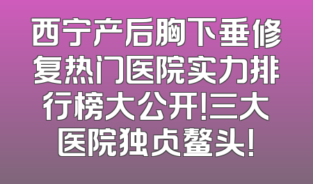 西宁产后胸下垂修复热门医院实力排行榜大公开！三大医院独占鳌头！