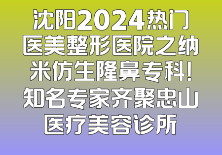沈阳2024热门医美整形医院之纳米仿生隆鼻专科！知名专家齐聚忠山医疗美容诊所
