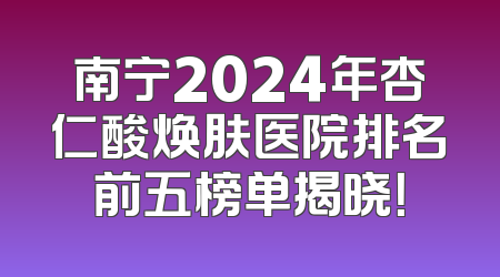 南宁2024年杏仁酸焕肤医院排名前五榜单揭晓！