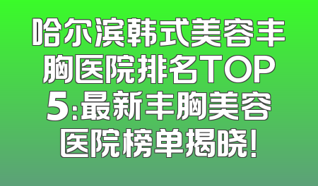 哈尔滨韩式美容丰胸医院排名TOP5：最新丰胸美容医院榜单揭晓！