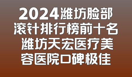 2024潍坊脸部滚针排行榜前十名 潍坊天宏医疗美容医院口碑极佳
