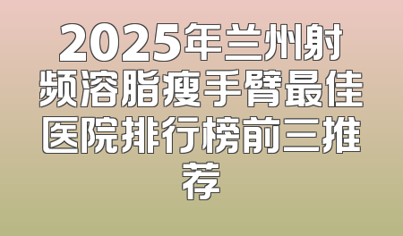 2025年兰州射频溶脂瘦手臂最佳医院排行榜前三推荐