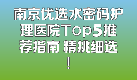 南京优选水密码护理医院Top5推荐指南 精挑细选！