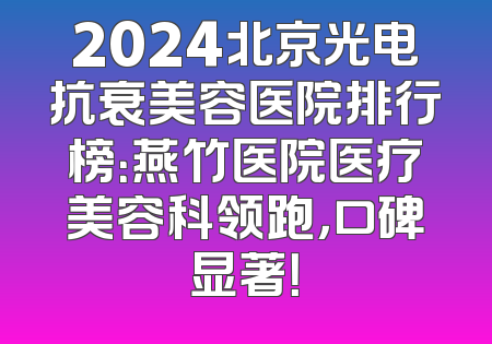 2024北京光电抗衰美容医院排行榜：燕竹医院医疗美容科领跑，口碑显著！