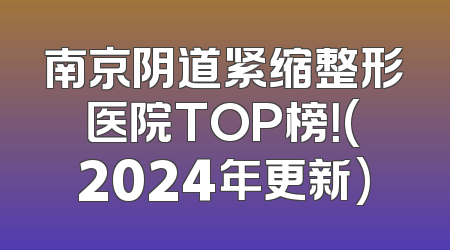 南京阴道紧缩整形医院TOP榜！(2024年更新)
