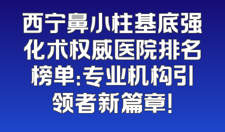 西宁鼻小柱基底强化术权威医院排名榜单：专业机构引领者新篇章！