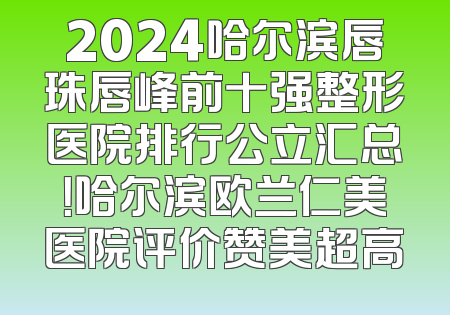 2024哈尔滨唇珠唇峰前十强整形医院排行公立汇总！哈尔滨欧兰仁美医院评价赞美超高