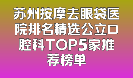 苏州按摩去眼袋医院排名精选公立口腔科TOP5家推荐榜单