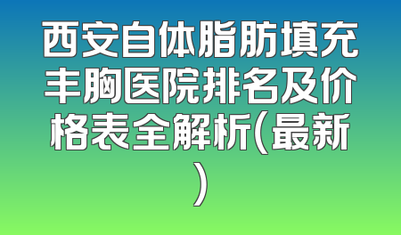西安自体脂肪填充丰胸医院排名及价格表全解析（最新）