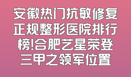 安徽热门抗敏修复正规整形医院排行榜！合肥艺星荣登三甲之领军位置