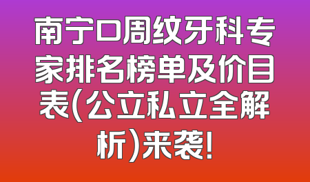 南宁口周纹牙科专家排名榜单及价目表（公立私立全解析）来袭！
