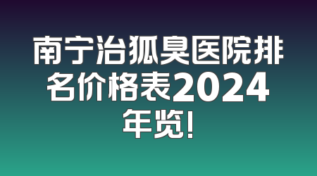 南宁治狐臭医院排名价格表2024年览!