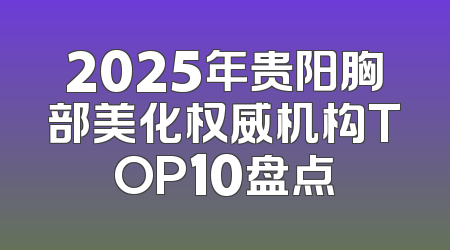2025年贵阳胸部美化权威机构TOP10盘点
