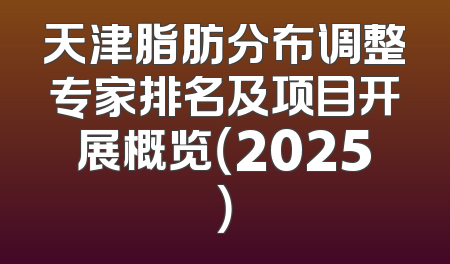 天津脂肪分布调整专家排名及项目开展概览（2025）