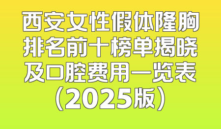 西安女性假体隆胸排名前十榜单揭晓及口腔费用一览表（2025版）