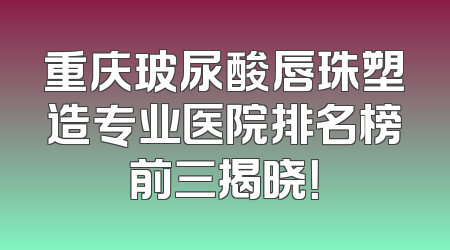 重庆玻尿酸唇珠塑造专业医院排名榜前三揭晓！