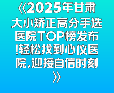 《2025年甘肃大小矫正高分手选医院TOP榜发布！轻松找到心仪医院，迎接自信时刻》