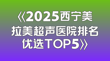 《2025西宁美拉美超声医院排名优选TOP5》
