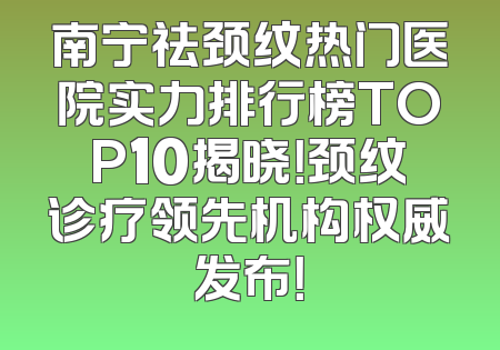 南宁祛颈纹热门医院实力排行榜TOP10揭晓！颈纹诊疗领先机构权威发布！