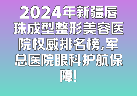 2024年新疆唇珠成型整形美容医院权威排名榜，军总医院眼科护航保障！