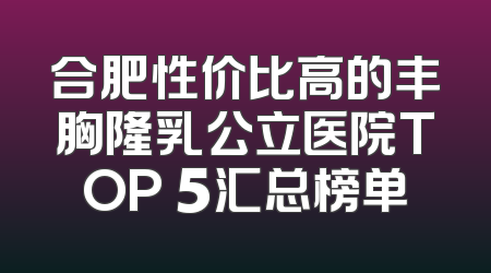 合肥性价比高的丰胸隆乳公立医院TOP 5汇总榜单