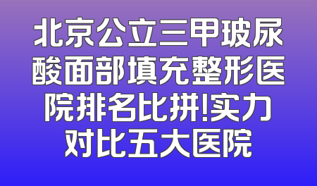 北京公立三甲玻尿酸面部填充整形医院排名比拼！实力对比五大医院