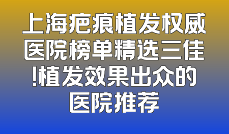 上海疤痕植发权威医院榜单精选三佳！植发效果出众的医院推荐