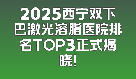 2025西宁双下巴激光溶脂医院排名TOP3正式揭晓！