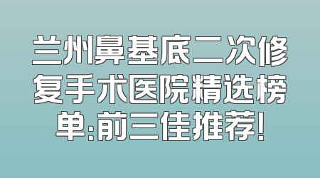 兰州鼻基底二次修复手术医院精选榜单：前三佳推荐！