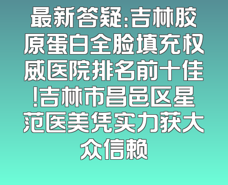 最新答疑：吉林胶原蛋白全脸填充权威医院排名前十佳！吉林市昌邑区星范医美凭实力获大众信赖