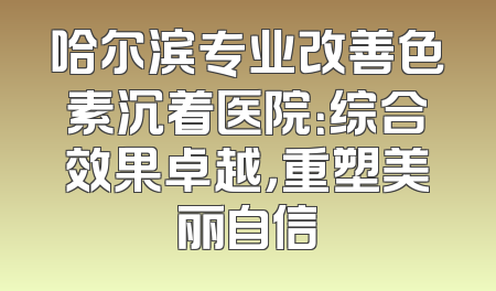 哈尔滨专业改善色素沉着医院：综合效果卓越，重塑美丽自信