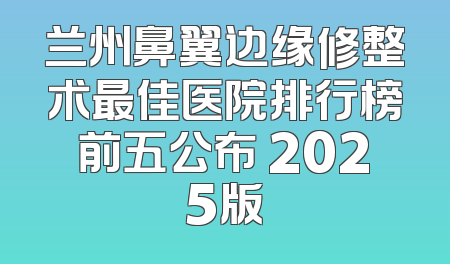 兰州鼻翼边缘修整术最佳医院排行榜前五公布 2025版