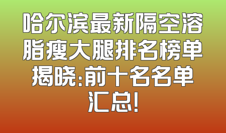 哈尔滨最新隔空溶脂瘦大腿排名榜单揭晓：前十名名单汇总！