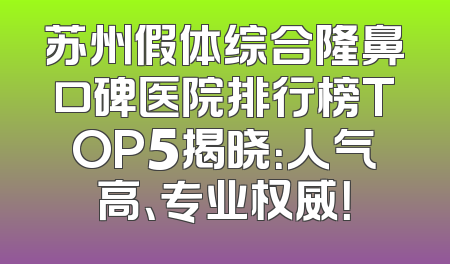 苏州假体综合隆鼻口碑医院排行榜TOP5揭晓：人气高、专业权威！