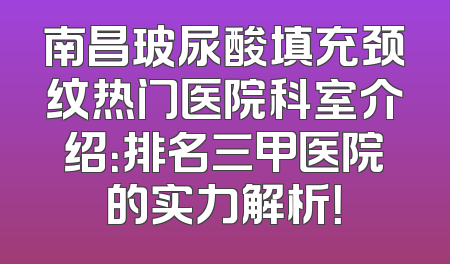南昌玻尿酸填充颈纹热门医院科室介绍：排名三甲医院的实力解析！
